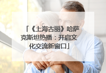 《上海古丽》哈萨克斯坦热播：开启文化交流新窗口