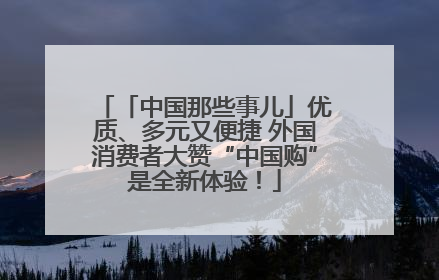 「中国那些事儿」优质、多元又便捷 外国消费者大赞“中国购”是全新体验！