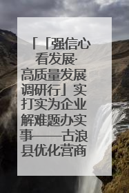「强信心 看发展·高质量发展调研行」实打实为企业解难题办实事——古浪县优化营商环境助力企业高质量发展见闻