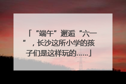 “端午”邂逅“六一”，长沙这所小学的孩子们是这样玩的……