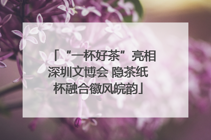 “一杯好茶”亮相深圳文博会 隐茶纸杯融合徽风皖韵