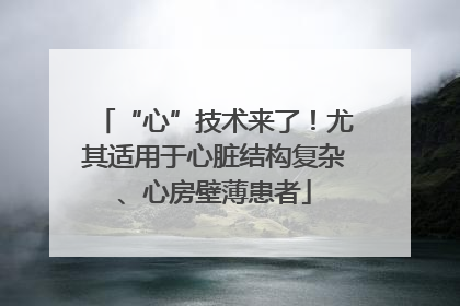 “心”技术来了！尤其适用于心脏结构复杂、心房壁薄患者
