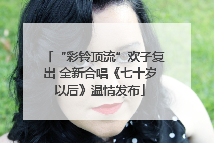 “彩铃顶流”欢子复出 全新合唱《七十岁以后》温情发布