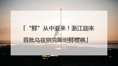“鲜”从中亚来！浙江迎来首批乌兹别克斯坦鲜樱桃