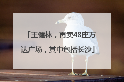 王健林，再卖48座万达广场，其中包括长沙
