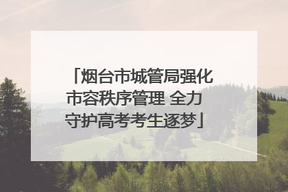 烟台市城管局强化市容秩序管理 全力守护高考考生逐梦
