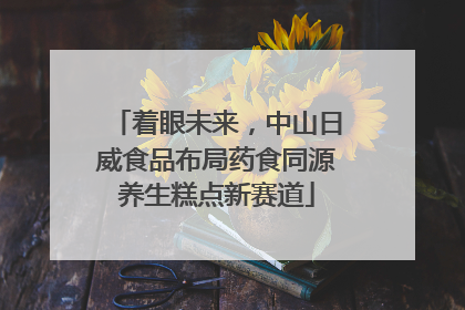 着眼未来，中山日威食品布局药食同源养生糕点新赛道