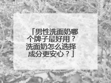 男性洗面奶哪个牌子最好用？洗面奶怎么选择成分更安心？