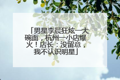 男星李晨狂炫一大碗面，杭州一小店爆火！店长：没留意，我不认识明星