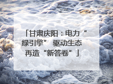 甘肃庆阳：电力“绿引擎” 驱动生态再造“新答卷”