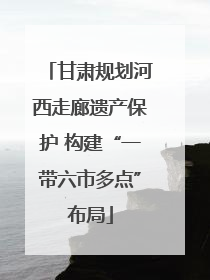 甘肃规划河西走廊遗产保护 构建“一带六市多点”布局