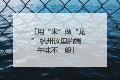 用“米”做“龙” 杭州这里的端午味不一般