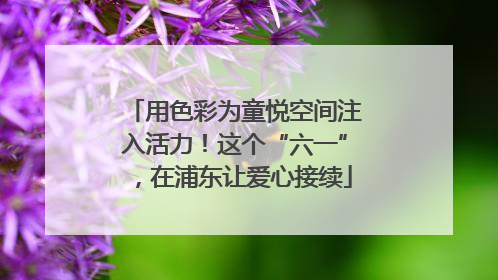 用色彩为童悦空间注入活力！这个“六一”，在浦东让爱心接续