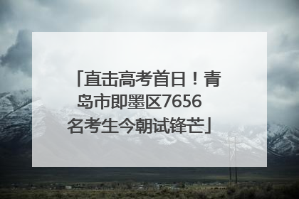 直击高考首日！青岛市即墨区7656名考生今朝试锋芒