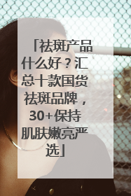 祛斑产品什么好？汇总十款国货祛斑品牌，30+保持肌肤嫩亮严选