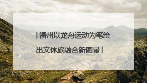 福州以龙舟运动为笔绘出文体旅融合新图景