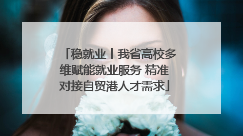 稳就业丨我省高校多维赋能就业服务 精准对接自贸港人才需求