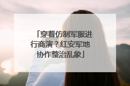 穿着仿制军服进行商演？红安军地协作整治乱象