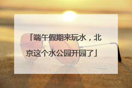 端午假期来玩水，北京这个水公园开园了
