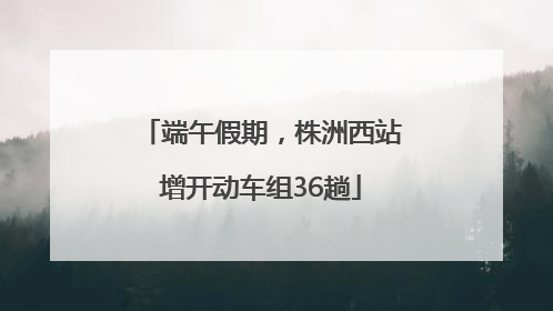 端午假期，株洲西站增开动车组36趟