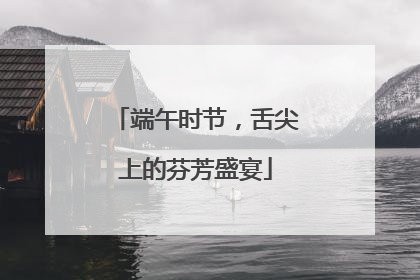 端午时节，舌尖上的芬芳盛宴