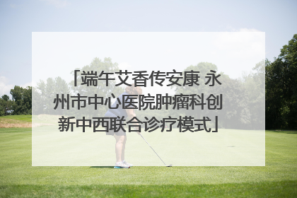 端午艾香传安康 永州市中心医院肿瘤科创新中西联合诊疗模式