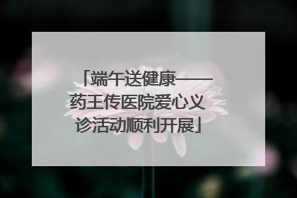端午送健康——药王传医院爱心义诊活动顺利开展