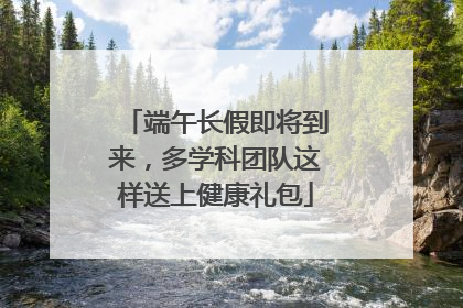 端午长假即将到来，多学科团队这样送上健康礼包