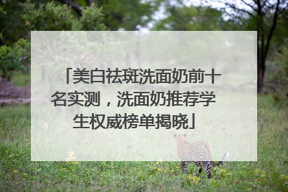 美白祛斑洗面奶前十名实测，洗面奶推荐学生权威榜单揭晓