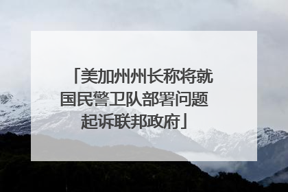 美加州州长称将就国民警卫队部署问题起诉联邦政府