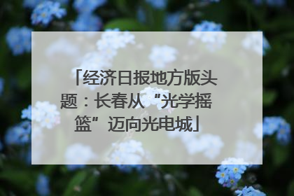 经济日报地方版头题：长春从“光学摇篮”迈向光电城