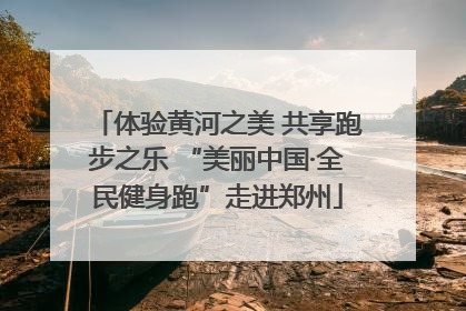体验黄河之美 共享跑步之乐 “美丽中国·全民健身跑”走进郑州