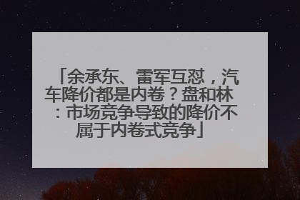 余承东、雷军互怼，汽车降价都是内卷？盘和林：市场竞争导致的降价不属于内卷式竞争