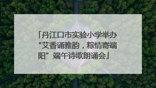 丹江口市实验小学举办“艾香诵雅韵，粽情寄端阳”端午诗歌朗诵会