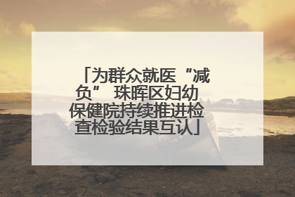 为群众就医“减负” 珠晖区妇幼保健院持续推进检查检验结果互认
