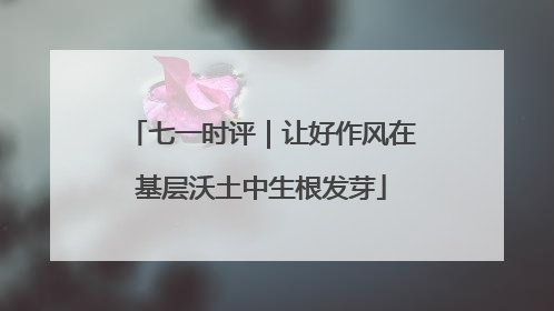 七一时评｜让好作风在基层沃土中生根发芽