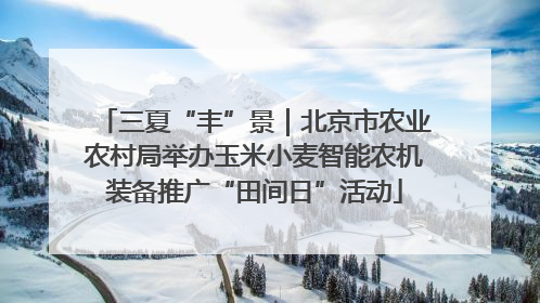 三夏“丰”景｜北京市农业农村局举办玉米小麦智能农机装备推广“田间日”活动