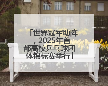 世界冠军助阵，2025年首都高校乒乓球团体锦标赛举行