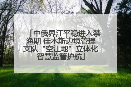 中俄界江平稳进入禁渔期 佳木斯边境管理支队“空江地”立体化智慧监管护航