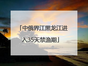 中俄界江黑龙江进入35天禁渔期