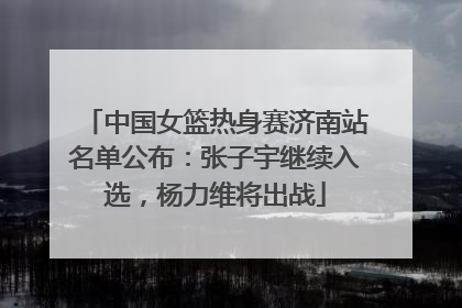 中国女篮热身赛济南站名单公布：张子宇继续入选，杨力维将出战