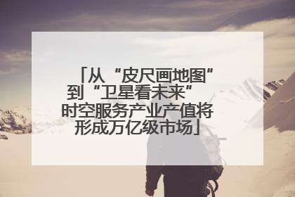 从“皮尺画地图”到“卫星看未来” 时空服务产业产值将形成万亿级市场