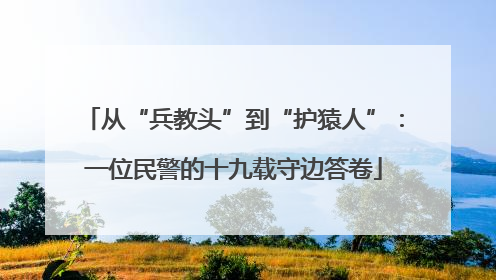 从“兵教头”到“护猿人”：一位民警的十九载守边答卷
