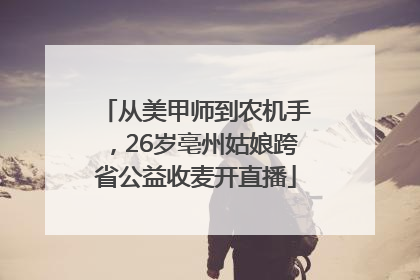 从美甲师到农机手，26岁亳州姑娘跨省公益收麦开直播
