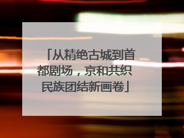 从精绝古城到首都剧场，京和共织民族团结新画卷