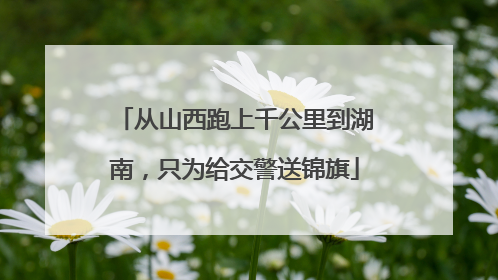 从山西跑上千公里到湖南，只为给交警送锦旗