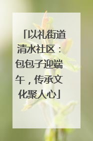 以礼街道清水社区：包包子迎端午，传承文化聚人心