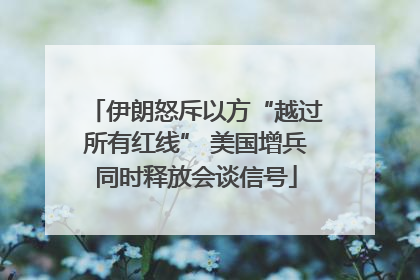 伊朗怒斥以方“越过所有红线” 美国增兵同时释放会谈信号