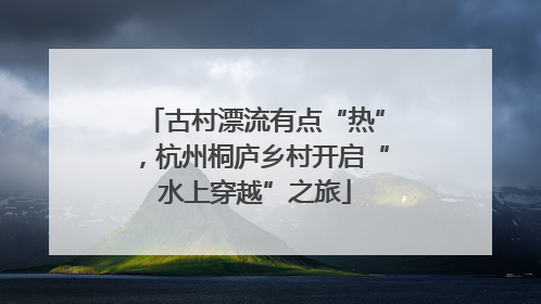 古村漂流有点“热”，杭州桐庐乡村开启“水上穿越”之旅