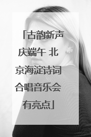 古韵新声庆端午 北京海淀诗词合唱音乐会有亮点